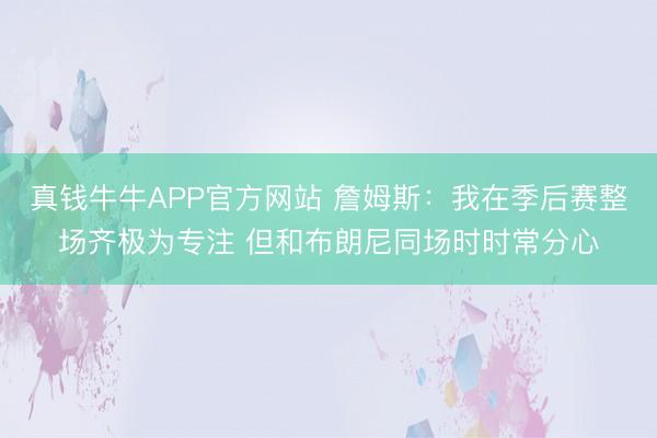 真钱牛牛APP官方网站 詹姆斯：我在季后赛整场齐极为专注 但和布朗尼同场时时常分心