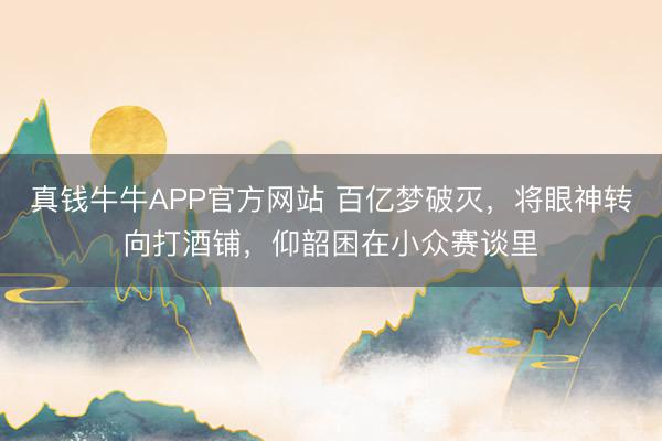 真钱牛牛APP官方网站 百亿梦破灭,将眼神转向打酒铺,仰韶困在小众赛谈里