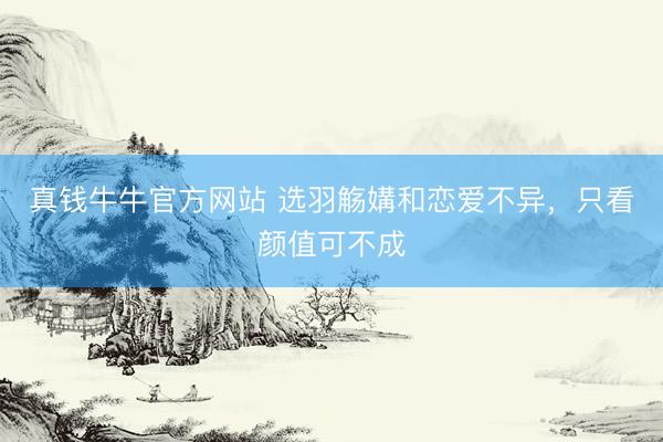 真钱牛牛官方网站 选羽觞媾和恋爱不异，只看颜值可不成