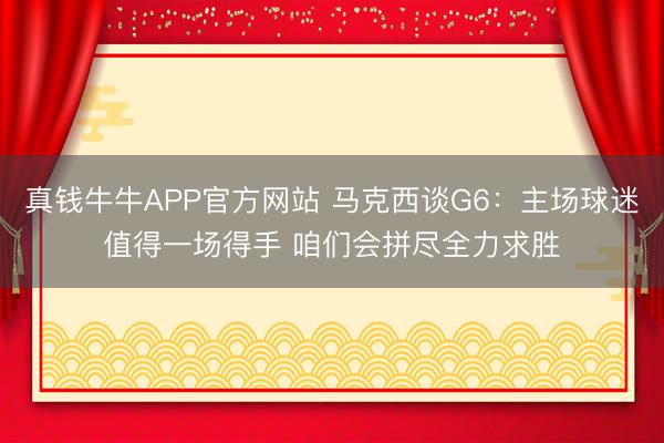 真钱牛牛APP官方网站 马克西谈G6：主场球迷值得一场得手 咱们会拼尽全力求胜