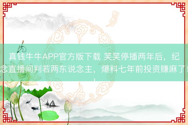 真钱牛牛APP官方版下载 笑笑停播两年后，纪念直播间判若两东说念主，爆料七年前投资赚麻了！