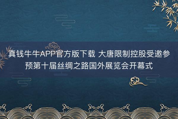 真钱牛牛APP官方版下载 大唐限制控股受邀参预第十届丝绸之路国外展览会开幕式