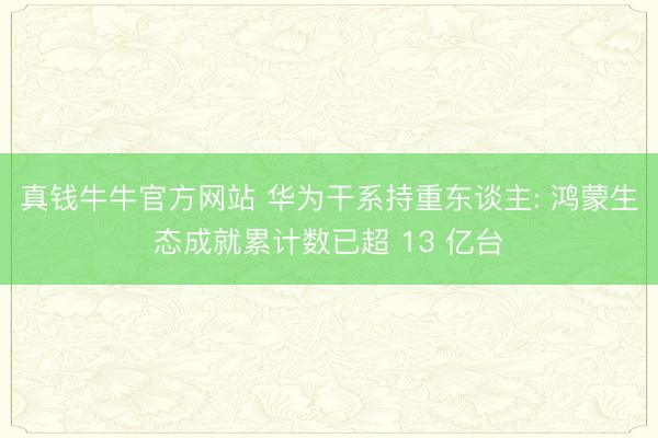 真钱牛牛官方网站 华为干系持重东谈主: 鸿蒙生态成就累计数已超 13 亿台