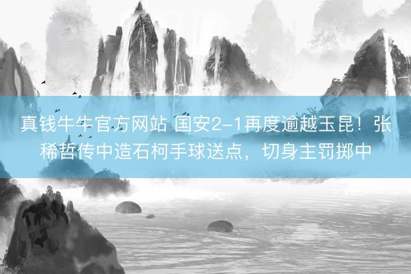 真钱牛牛官方网站 国安2-1再度逾越玉昆！张稀哲传中造石柯手球送点，切身主罚掷中