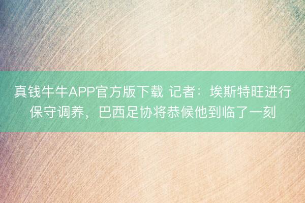 真钱牛牛APP官方版下载 记者：埃斯特旺进行保守调养，巴西足协将恭候他到临了一刻