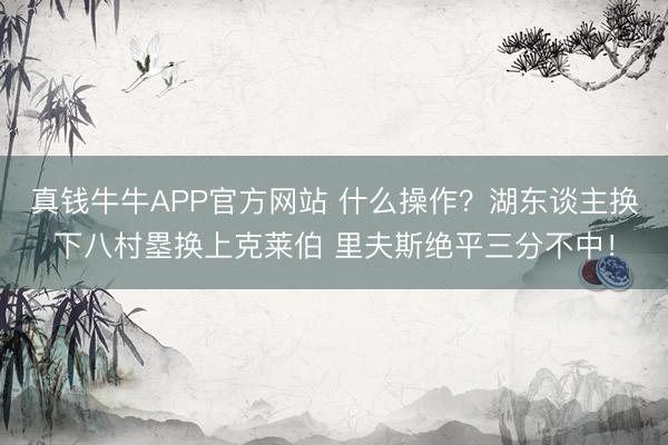 真钱牛牛APP官方网站 什么操作？湖东谈主换下八村塁换上克莱伯 里夫斯绝平三分不中！