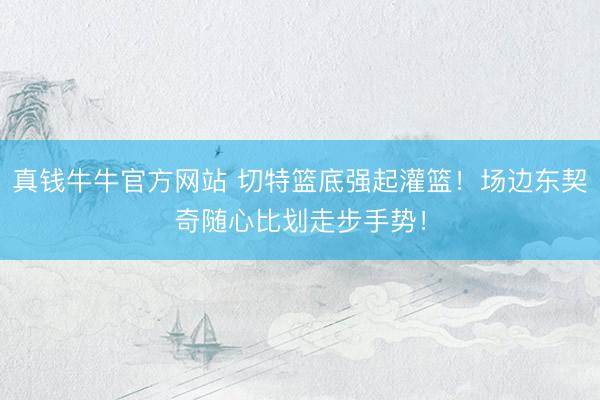 真钱牛牛官方网站 切特篮底强起灌篮！场边东契奇随心比划走步手势！