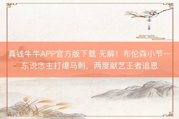 真钱牛牛APP官方版下载 无解！布伦森小节一东说念主打爆马刺，两度献艺王者追思