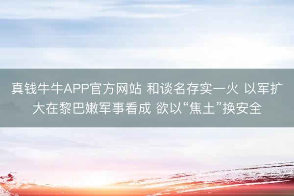 真钱牛牛APP官方网站 和谈名存实一火 以军扩大在黎巴嫩军事看成 欲以“焦土”换安全