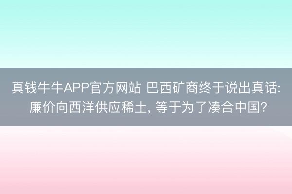 真钱牛牛APP官方网站 巴西矿商终于说出真话: 廉价向西洋供应稀土， 等于为了凑合中国?