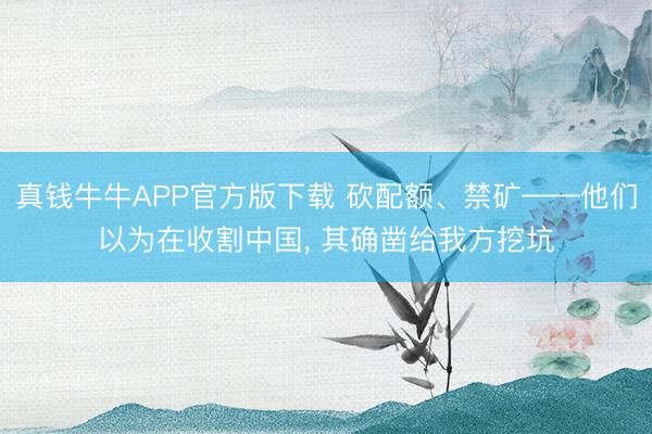 真钱牛牛APP官方版下载 砍配额、禁矿——他们以为在收割中国, 其确凿给我方挖坑