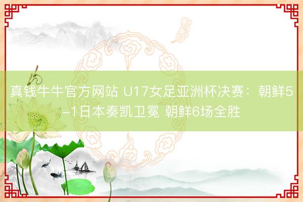 真钱牛牛官方网站 U17女足亚洲杯决赛：朝鲜5-1日本奏凯卫冕 朝鲜6场全胜
