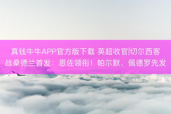 真钱牛牛APP官方版下载 英超收官|切尔西客战桑德兰首发:恩佐领衔!帕尔默、佩德罗先发
