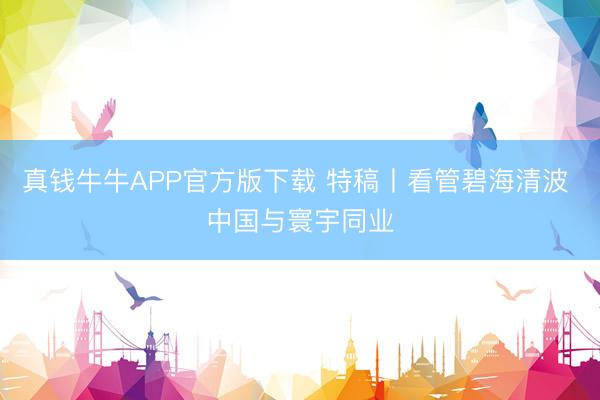 真钱牛牛APP官方版下载 特稿丨看管碧海清波 中国与寰宇同业