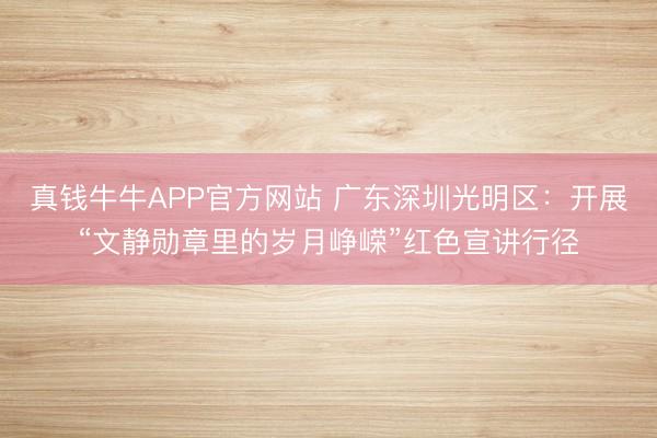 真钱牛牛APP官方网站 广东深圳光明区：开展“文静勋章里的岁月峥嵘”红色宣讲行径