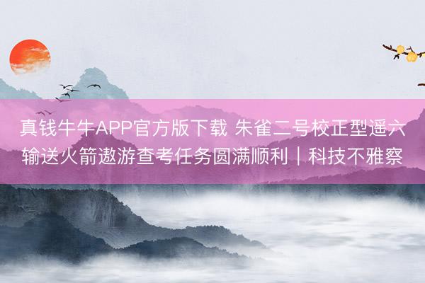 真钱牛牛APP官方版下载 朱雀二号校正型遥六输送火箭遨游查考任务圆满顺利|科技不雅察
