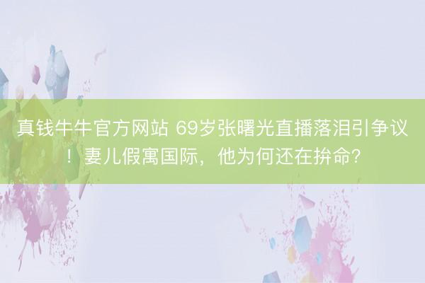 真钱牛牛官方网站 69岁张曙光直播落泪引争议！妻儿假寓国际，他为何还在拚命？
