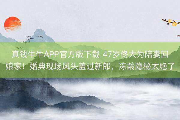 真钱牛牛APP官方版下载 47岁佟大为陪妻回娘家！婚典现场风头盖过新郎，冻龄隐秘太绝了