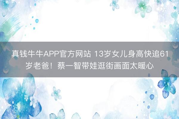 真钱牛牛APP官方网站 13岁女儿身高快追61岁老爸！蔡一智带娃逛街画面太暖心