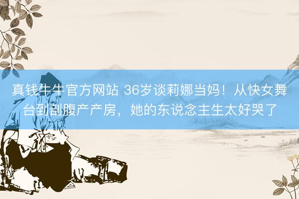 真钱牛牛官方网站 36岁谈莉娜当妈！从快女舞台到剖腹产产房，她的东说念主生太好哭了