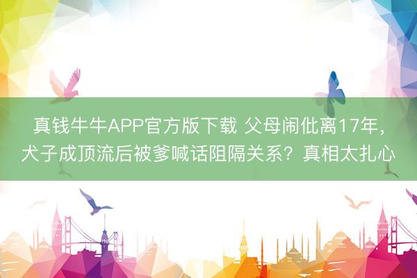 真钱牛牛APP官方版下载 父母闹仳离17年，犬子成顶流后被爹喊话阻隔关系？真相太扎心