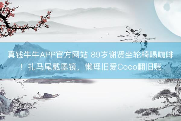 真钱牛牛APP官方网站 89岁谢贤坐轮椅喝咖啡！扎马尾戴墨镜，懒理旧爱Coco翻旧账