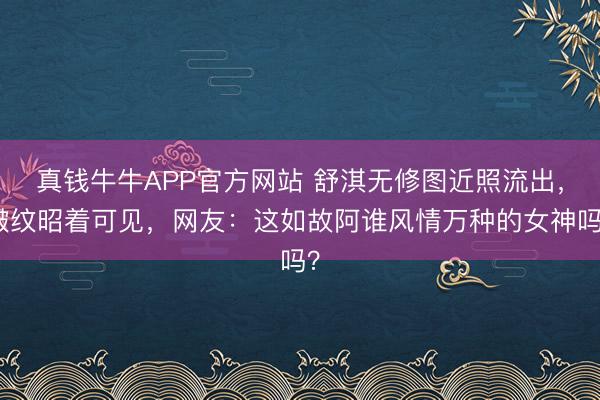 真钱牛牛APP官方网站 舒淇无修图近照流出，皱纹昭着可见，网友：这如故阿谁风情万种的女神吗？