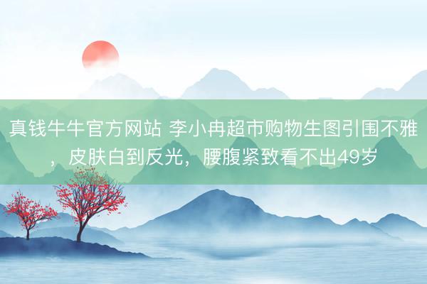 真钱牛牛官方网站 李小冉超市购物生图引围不雅，皮肤白到反光，腰腹紧致看不出49岁
