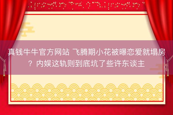 真钱牛牛官方网站 飞腾期小花被曝恋爱就塌房？内娱这轨则到底坑了些许东谈主