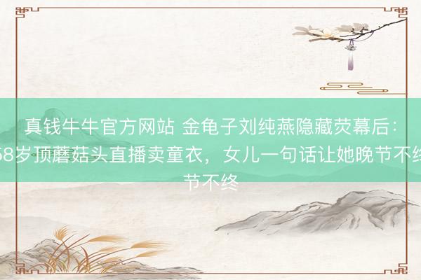 真钱牛牛官方网站 金龟子刘纯燕隐藏荧幕后：58岁顶蘑菇头直播卖童衣，女儿一句话让她晚节不终