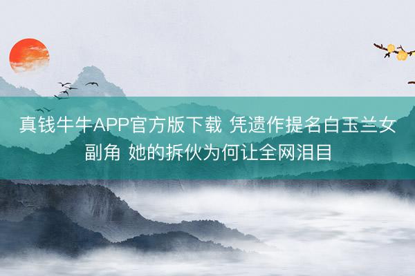 真钱牛牛APP官方版下载 凭遗作提名白玉兰女副角 她的拆伙为何让全网泪目