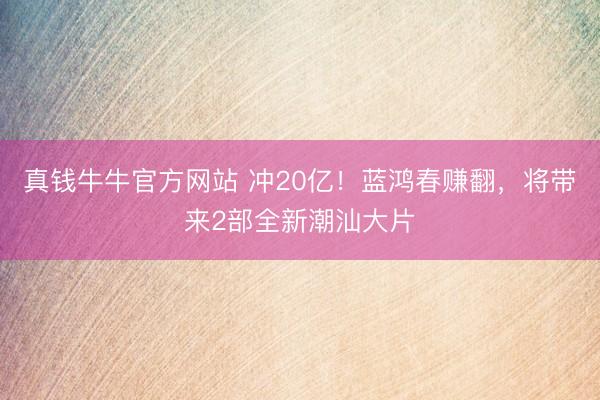 真钱牛牛官方网站 冲20亿！蓝鸿春赚翻，将带来2部全新潮汕大片