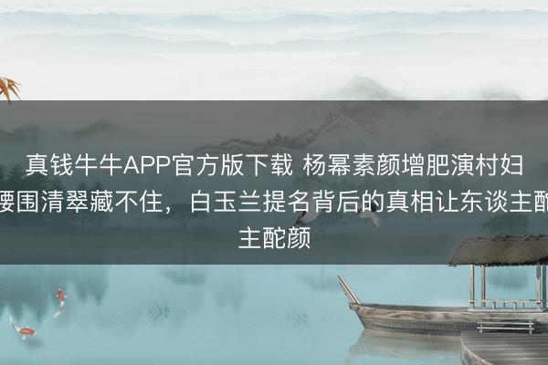 真钱牛牛APP官方版下载 杨幂素颜增肥演村妇，腰围清翠藏不住，白玉兰提名背后的真相让东谈主酡颜