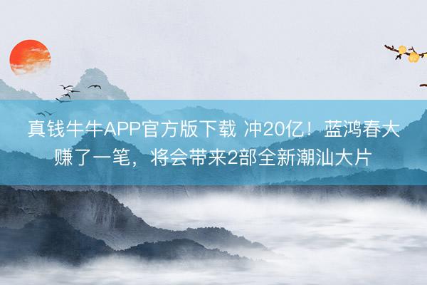 真钱牛牛APP官方版下载 冲20亿！蓝鸿春大赚了一笔，将会带来2部全新潮汕大片