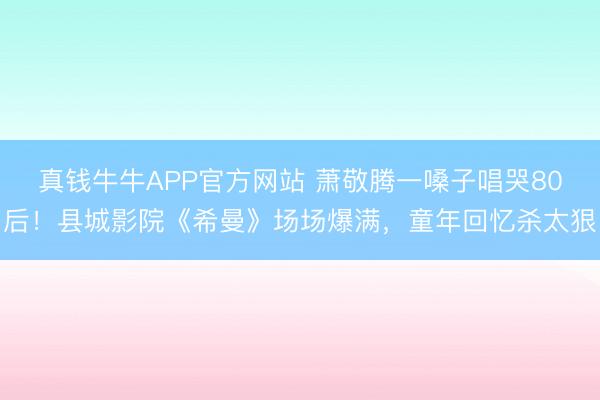 真钱牛牛APP官方网站 萧敬腾一嗓子唱哭80后！县城影院《希曼》场场爆满，童年回忆杀太狠