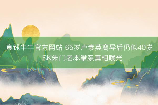真钱牛牛官方网站 65岁卢素英离异后仍似40岁,SK朱门老本攀亲真相曝光