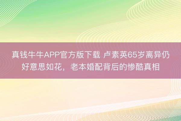 真钱牛牛APP官方版下载 卢素英65岁离异仍好意思如花，老本婚配背后的惨酷真相