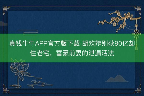 真钱牛牛APP官方版下载 胡欢辩别获90亿却住老宅，富豪前妻的泄漏活法