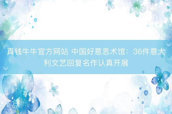 真钱牛牛官方网站 中国好意思术馆：36件意大利文艺回复名作认真开展