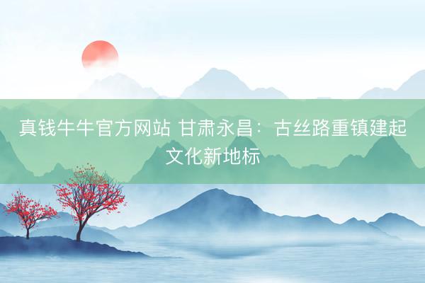 真钱牛牛官方网站 甘肃永昌：古丝路重镇建起文化新地标