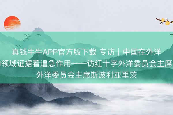 真钱牛牛APP官方版下载 专访｜中国在外洋东谈主谈目的领域证据着遑急作用——访红十字外洋委员会主席斯波利亚里茨