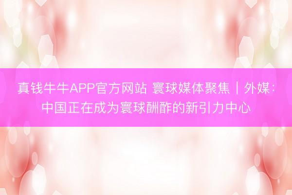 真钱牛牛APP官方网站 寰球媒体聚焦｜外媒：中国正在成为寰球酬酢的新引力中心