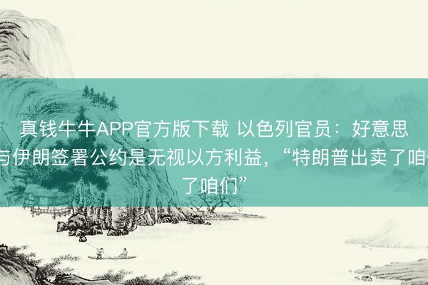 真钱牛牛APP官方版下载 以色列官员：好意思国与伊朗签署公约是无视以方利益，“特朗普出卖了咱们”