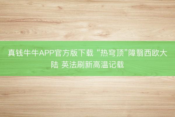 真钱牛牛APP官方版下载 “热穹顶”障翳西欧大陆 英法刷新高温记载