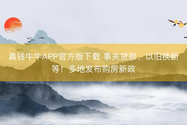 真钱牛牛APP官方版下载 事关贷款、以旧换新等！多地发布购房新政