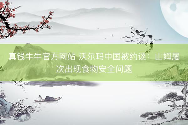 真钱牛牛官方网站 沃尔玛中国被约谈：山姆屡次出现食物安全问题