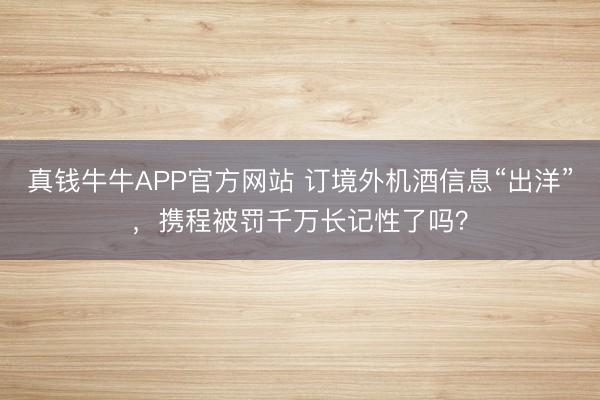 真钱牛牛APP官方网站 订境外机酒信息“出洋”，携程被罚千万长记性了吗？