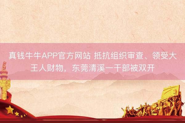 真钱牛牛APP官方网站 抵抗组织审查、领受大王人财物，东莞清溪一干部被双开