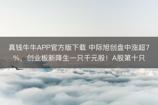 真钱牛牛APP官方版下载 中际旭创盘中涨超7%，创业板新降生一只千元股！A股第十只