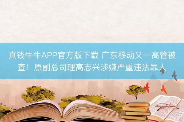 真钱牛牛APP官方版下载 广东移动又一高管被查！原副总司理高志兴涉嫌严重违法罪人